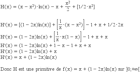 H(x)=(x-x^2)*ln(x)-x+(x^2/2)+[(1/2)*x^2]

H'(x)=[(1-2x)ln(x)]+[(1/x)*(x-x^2)]-1+x+(1/2)*2x
H'(x)=(1-2x)ln(x) + [(1/x)*x(1-x)] -1+x+x
H'(x)=(1-2x)ln(x)+1-x-1+x+x
H'(x)=(1-2x)ln(x)+x
H'(x)=x+(1-2x)ln(x)

Donc H est une primitive de f(x)=x+(1-2x)ln(x) sur ]0;+&infin;[
