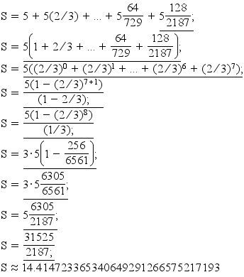 S=5+5(2/3)+...+5(64/729)+5(128/2187);/
S=5(1+(2/3)+...+(64/729)+(128/2187));/
S=5((2/3)^0+(2/3)^1+...+(2/3)^6+(2/3)^7);/
S=5(1-(2/3)^(7+1))/(1-(2/3));/
S=5(1-(2/3)^(8))/(1/3);/
S=3*5(1-(256/6561));/
S=3*5(6305/6561);/
S=5(6305/2187);/
S=31525/2187;/
S~=14.414723365340649291266575217193