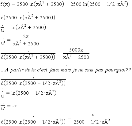 f(x) = 2500 ln(x²+2500) - 2500 ln(2500 - 1/2 * x²)
;/d(2500 ln(x²+2500))
;/u = ln(x²+2500)       
;/u'= (2x)/(x²+2500)
;/d(2500 ln(x²+2500)) = (5000x)/(x²+2500)
;/...:italic(A partir de la c'est faux mais je ne sais pas pourquoi??)
;/d(2500 ln(2500 - 1/2 * x²))
;/u = ln(2500 - 1/2 * x²)
;/u' = -x
;/d(2500 ln(2500 - 1/2 * x²)) = (-x)/(2500 - 1/2 * x²)
